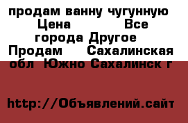  продам ванну чугунную › Цена ­ 7 000 - Все города Другое » Продам   . Сахалинская обл.,Южно-Сахалинск г.